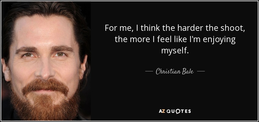 For me, I think the harder the shoot, the more I feel like I'm enjoying myself. - Christian Bale