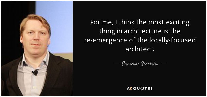 For me, I think the most exciting thing in architecture is the re-emergence of the locally-focused architect. - Cameron Sinclair