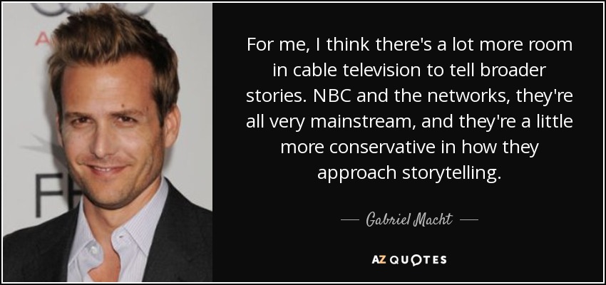 For me, I think there's a lot more room in cable television to tell broader stories. NBC and the networks, they're all very mainstream, and they're a little more conservative in how they approach storytelling. - Gabriel Macht