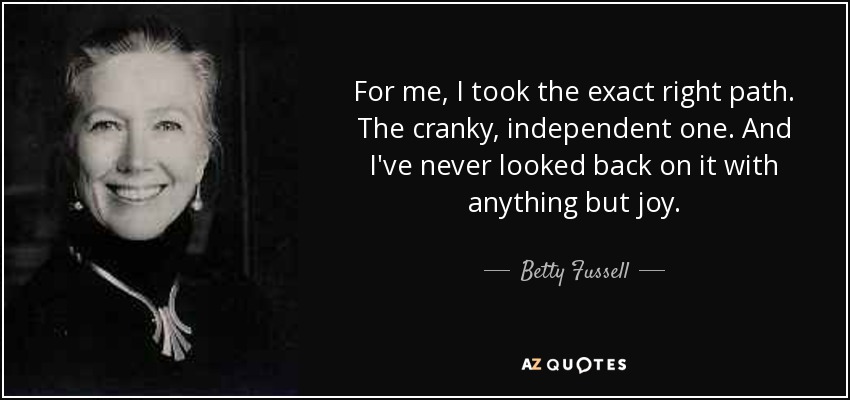 For me, I took the exact right path. The cranky, independent one. And I've never looked back on it with anything but joy. - Betty Fussell