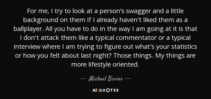 For me, I try to look at a person's swagger and a little background on them if I already haven't liked them as a ballplayer. All you have to do in the way I am going at it is that I don't attack them like a typical commentator or a typical interview where I am trying to figure out what's your statistics or how you felt about last night? Those things. My things are more lifestyle oriented. - Michael Bivins