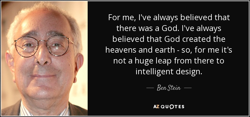 For me, I've always believed that there was a God. I've always believed that God created the heavens and earth - so, for me it's not a huge leap from there to intelligent design. - Ben Stein