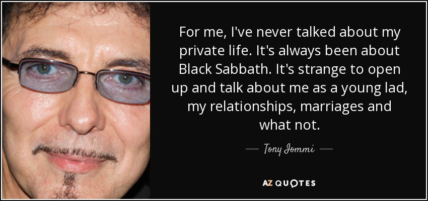 For me, I've never talked about my private life. It's always been about Black Sabbath. It's strange to open up and talk about me as a young lad, my relationships, marriages and what not. - Tony Iommi