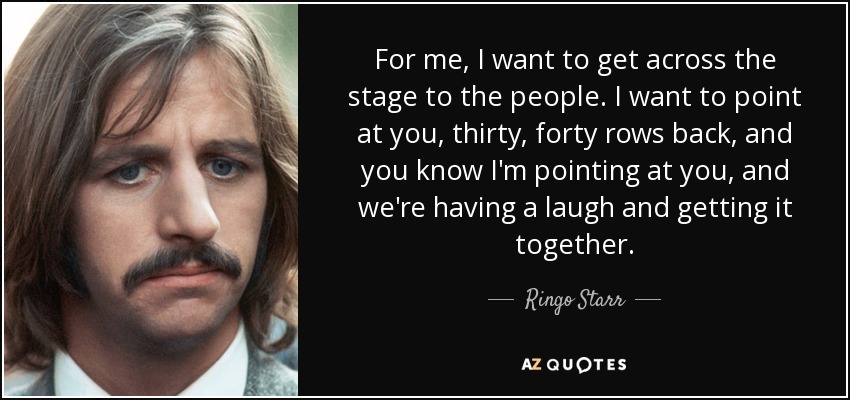 For me, I want to get across the stage to the people. I want to point at you, thirty, forty rows back, and you know I'm pointing at you, and we're having a laugh and getting it together. - Ringo Starr