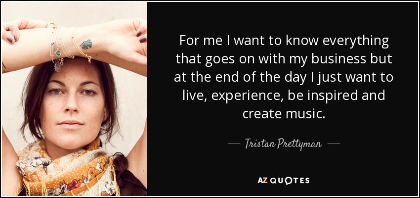 For me I want to know everything that goes on with my business but at the end of the day I just want to live, experience, be inspired and create music. - Tristan Prettyman