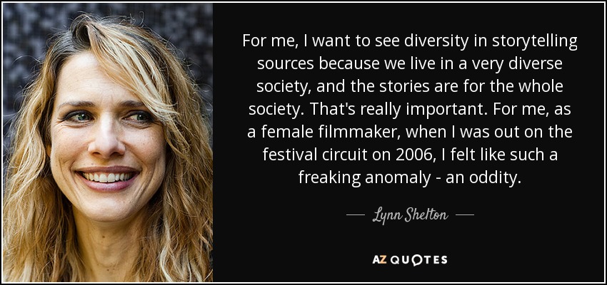 For me, I want to see diversity in storytelling sources because we live in a very diverse society, and the stories are for the whole society. That's really important. For me, as a female filmmaker, when I was out on the festival circuit on 2006, I felt like such a freaking anomaly - an oddity. - Lynn Shelton