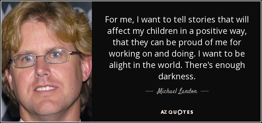 For me, I want to tell stories that will affect my children in a positive way, that they can be proud of me for working on and doing. I want to be alight in the world. There's enough darkness. - Michael Landon, Jr.