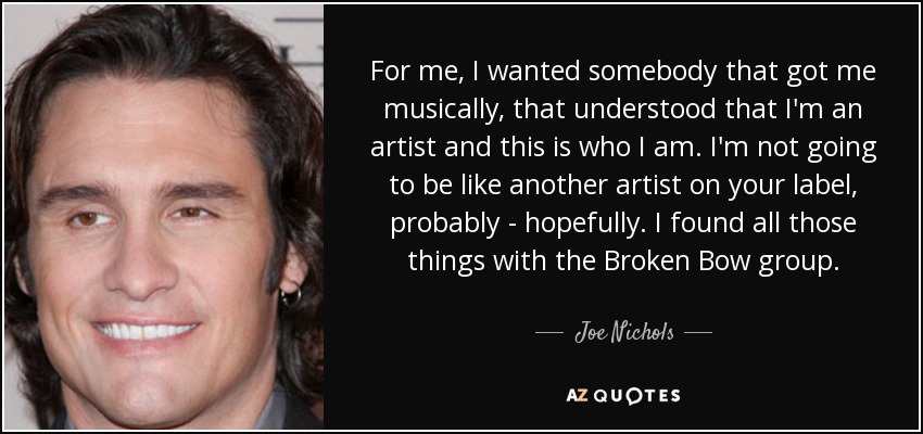 For me, I wanted somebody that got me musically, that understood that I'm an artist and this is who I am. I'm not going to be like another artist on your label, probably - hopefully. I found all those things with the Broken Bow group. - Joe Nichols