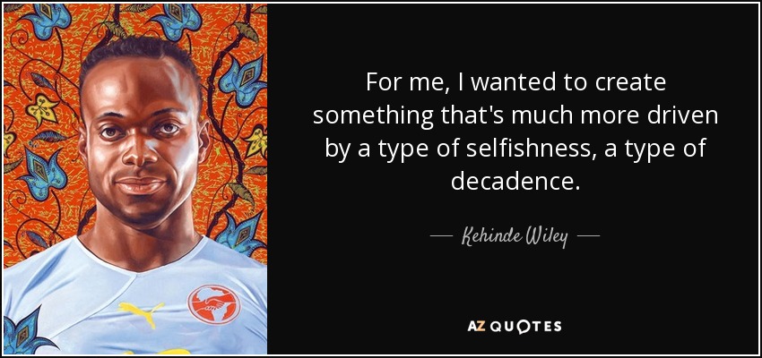 For me, I wanted to create something that's much more driven by a type of selfishness, a type of decadence. - Kehinde Wiley