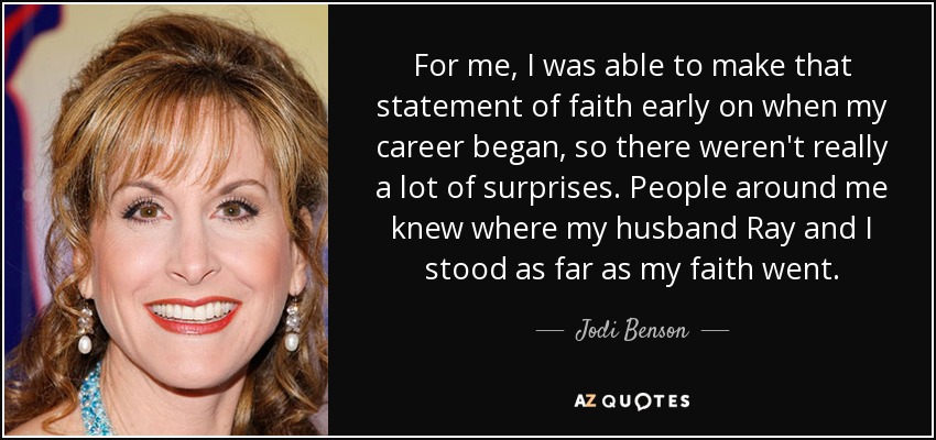 For me, I was able to make that statement of faith early on when my career began, so there weren't really a lot of surprises. People around me knew where my husband Ray and I stood as far as my faith went. - Jodi Benson