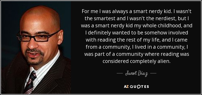 For me I was always a smart nerdy kid. I wasn't the smartest and I wasn't the nerdiest, but I was a smart nerdy kid my whole childhood, and I definitely wanted to be somehow involved with reading the rest of my life, and I came from a community, I lived in a community, I was part of a community where reading was considered completely alien. - Junot Diaz