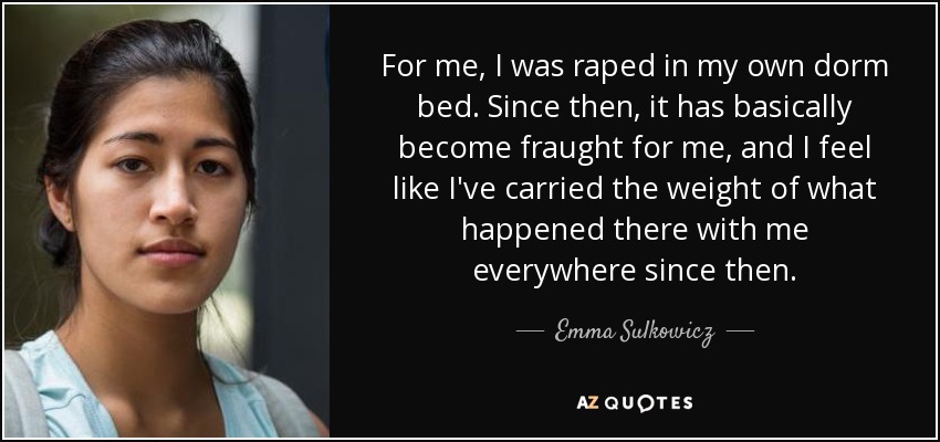 For me, I was raped in my own dorm bed. Since then, it has basically become fraught for me, and I feel like I've carried the weight of what happened there with me everywhere since then. - Emma Sulkowicz