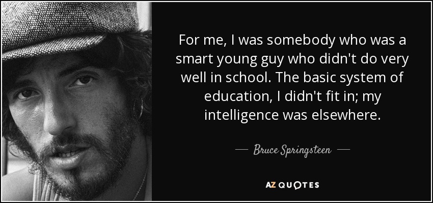 For me, I was somebody who was a smart young guy who didn't do very well in school. The basic system of education, I didn't fit in; my intelligence was elsewhere. - Bruce Springsteen