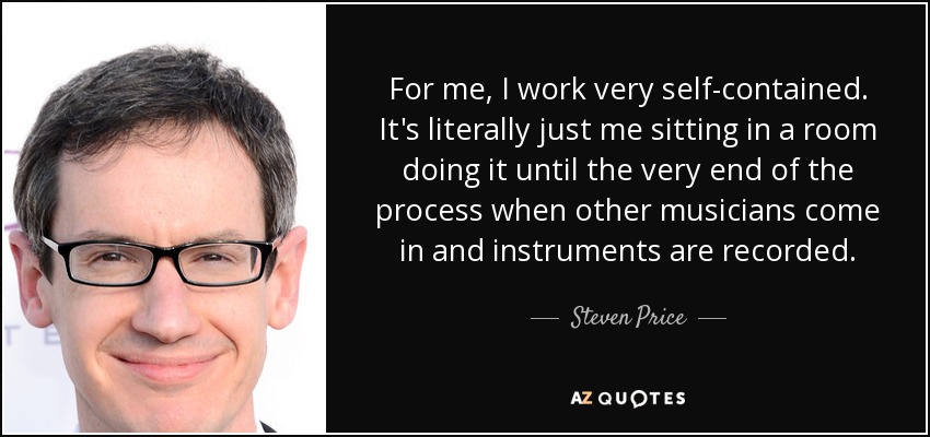 For me, I work very self-contained. It's literally just me sitting in a room doing it until the very end of the process when other musicians come in and instruments are recorded. - Steven Price