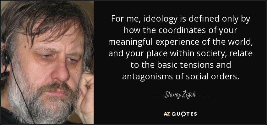 For me, ideology is defined only by how the coordinates of your meaningful experience of the world, and your place within society, relate to the basic tensions and antagonisms of social orders. - Slavoj Žižek