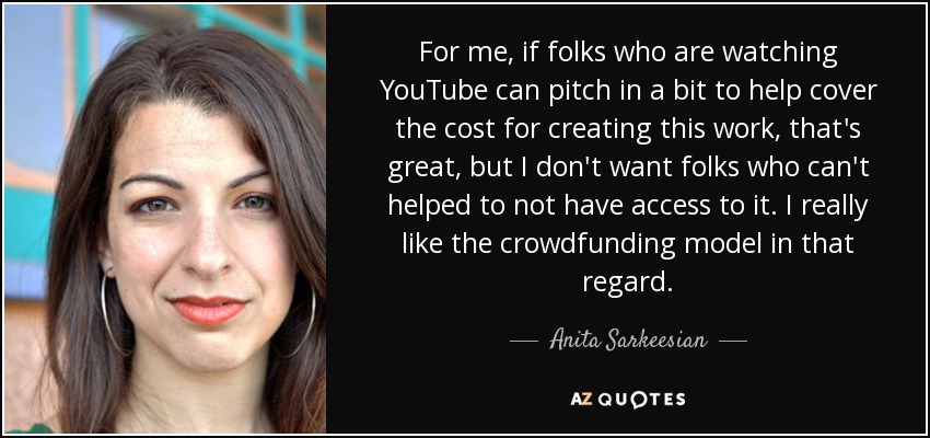 For me, if folks who are watching YouTube can pitch in a bit to help cover the cost for creating this work, that's great, but I don't want folks who can't helped to not have access to it. I really like the crowdfunding model in that regard. - Anita Sarkeesian
