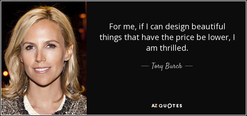 For me, if I can design beautiful things that have the price be lower, I am thrilled. - Tory Burch