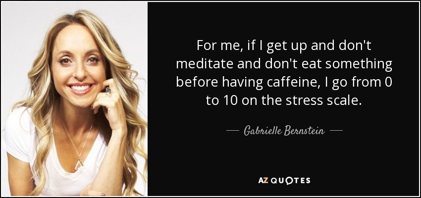 For me, if I get up and don't meditate and don't eat something before having caffeine, I go from 0 to 10 on the stress scale. - Gabrielle Bernstein