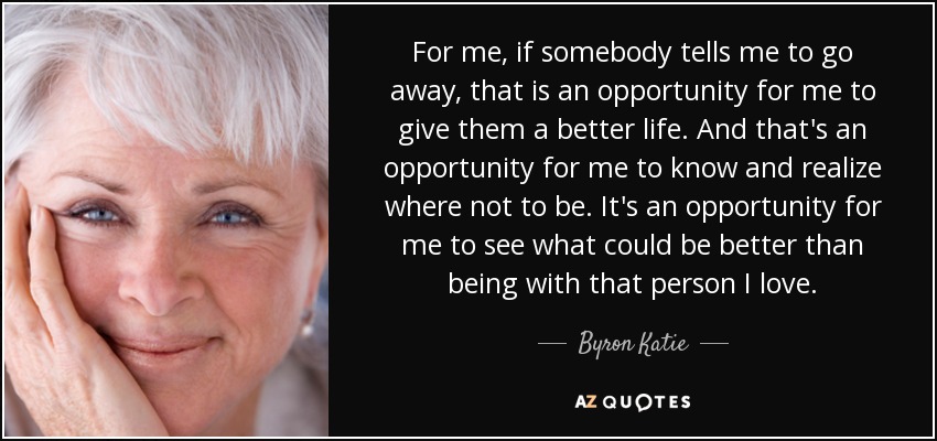 For me, if somebody tells me to go away, that is an opportunity for me to give them a better life. And that's an opportunity for me to know and realize where not to be. It's an opportunity for me to see what could be better than being with that person I love. - Byron Katie