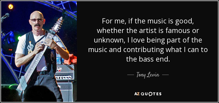 For me, if the music is good, whether the artist is famous or unknown, I love being part of the music and contributing what I can to the bass end. - Tony Levin