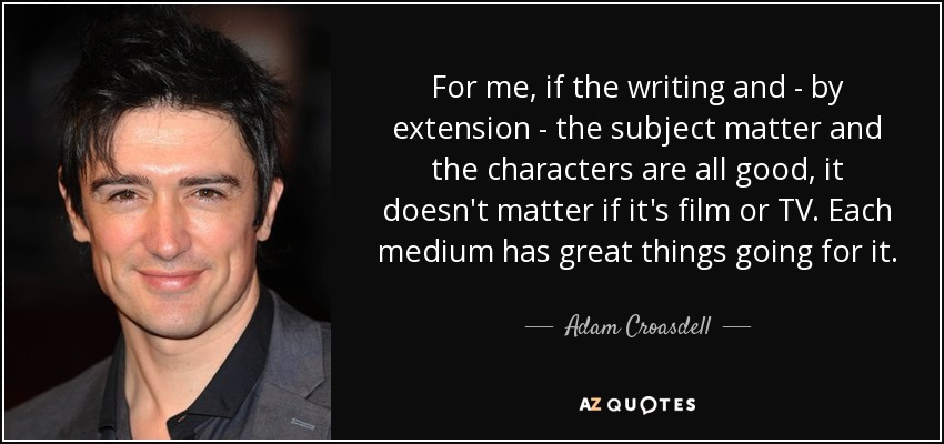 For me, if the writing and - by extension - the subject matter and the characters are all good, it doesn't matter if it's film or TV. Each medium has great things going for it. - Adam Croasdell