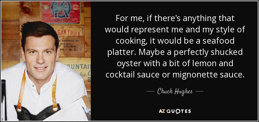For me, if there's anything that would represent me and my style of cooking, it would be a seafood platter. Maybe a perfectly shucked oyster with a bit of lemon and cocktail sauce or mignonette sauce. - Chuck Hughes
