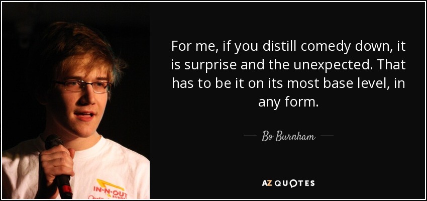 For me, if you distill comedy down, it is surprise and the unexpected. That has to be it on its most base level, in any form. - Bo Burnham