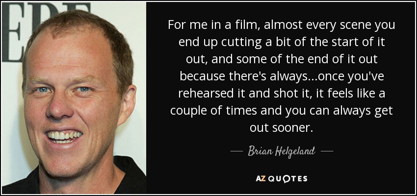 For me in a film, almost every scene you end up cutting a bit of the start of it out, and some of the end of it out because there's always...once you've rehearsed it and shot it, it feels like a couple of times and you can always get out sooner. - Brian Helgeland