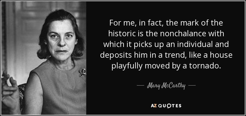 For me, in fact, the mark of the historic is the nonchalance with which it picks up an individual and deposits him in a trend, like a house playfully moved by a tornado. - Mary McCarthy