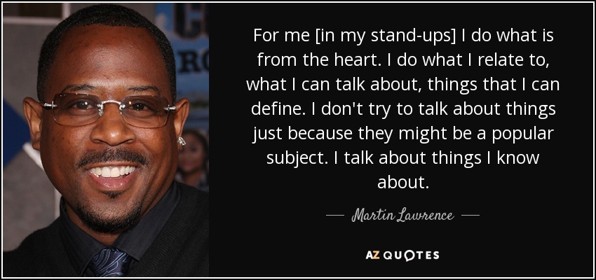 For me [in my stand-ups] I do what is from the heart. I do what I relate to, what I can talk about, things that I can define. I don't try to talk about things just because they might be a popular subject. I talk about things I know about. - Martin Lawrence