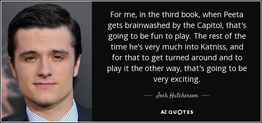 For me, in the third book, when Peeta gets brainwashed by the Capitol, that's going to be fun to play. The rest of the time he's very much into Katniss, and for that to get turned around and to play it the other way, that's going to be very exciting. - Josh Hutcherson