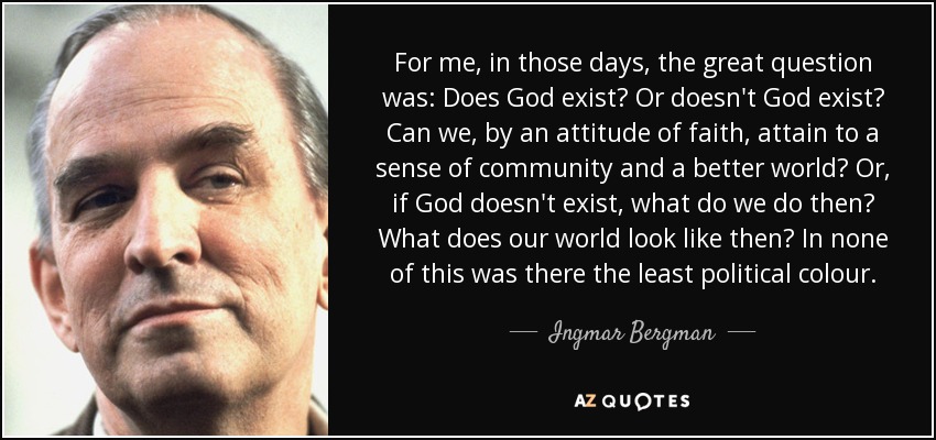 For me, in those days, the great question was: Does God exist? Or doesn't God exist? Can we, by an attitude of faith, attain to a sense of community and a better world? Or, if God doesn't exist, what do we do then? What does our world look like then? In none of this was there the least political colour. - Ingmar Bergman