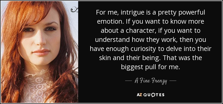 For me, intrigue is a pretty powerful emotion. If you want to know more about a character, if you want to understand how they work, then you have enough curiosity to delve into their skin and their being. That was the biggest pull for me. - A Fine Frenzy
