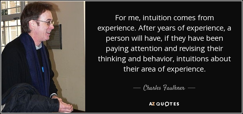 For me, intuition comes from experience. After years of experience, a person will have, if they have been paying attention and revising their thinking and behavior, intuitions about their area of experience. - Charles Faulkner