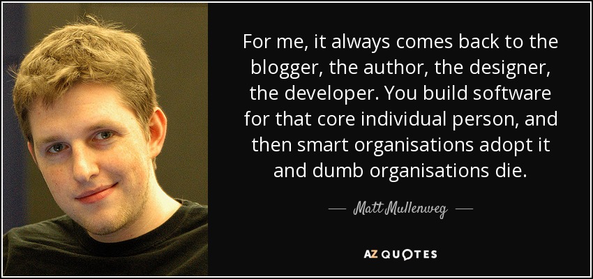 For me, it always comes back to the blogger, the author, the designer, the developer. You build software for that core individual person, and then smart organisations adopt it and dumb organisations die. - Matt Mullenweg