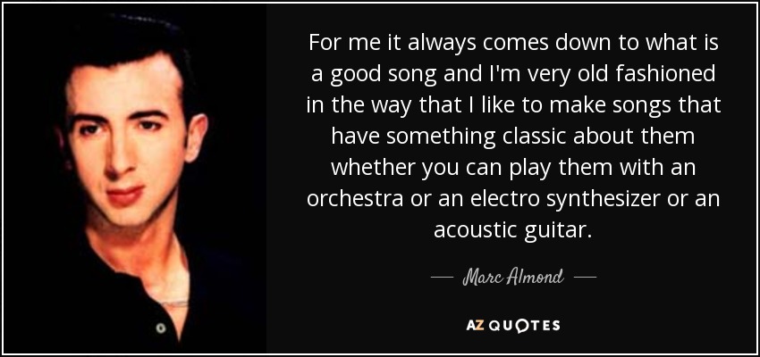 For me it always comes down to what is a good song and I'm very old fashioned in the way that I like to make songs that have something classic about them whether you can play them with an orchestra or an electro synthesizer or an acoustic guitar. - Marc Almond