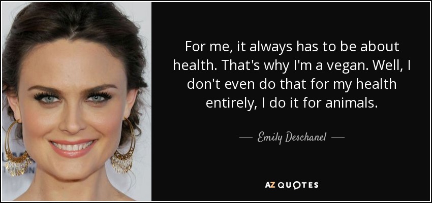 For me, it always has to be about health. That's why I'm a vegan. Well, I don't even do that for my health entirely, I do it for animals. - Emily Deschanel