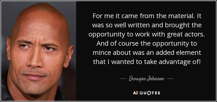 For me it came from the material. It was so well written and brought the opportunity to work with great actors. And of course the opportunity to mince about was an added element that I wanted to take advantage of! - Dwayne Johnson