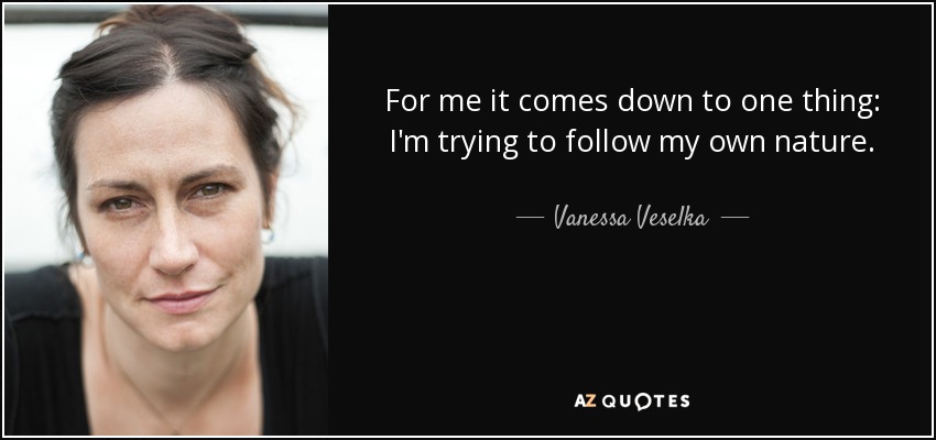 For me it comes down to one thing: I'm trying to follow my own nature. - Vanessa Veselka
