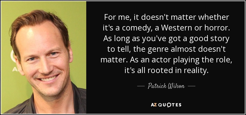 For me, it doesn't matter whether it's a comedy, a Western or horror. As long as you've got a good story to tell, the genre almost doesn't matter. As an actor playing the role, it's all rooted in reality. - Patrick Wilson