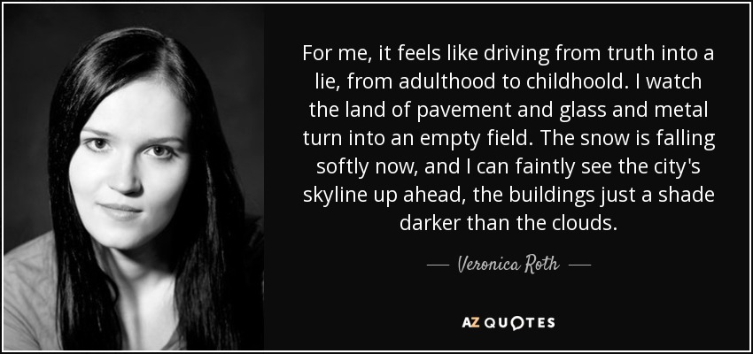 For me, it feels like driving from truth into a lie, from adulthood to childhoold. I watch the land of pavement and glass and metal turn into an empty field. The snow is falling softly now, and I can faintly see the city's skyline up ahead, the buildings just a shade darker than the clouds. - Veronica Roth