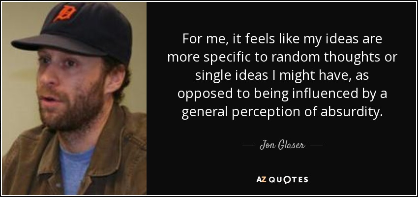 For me, it feels like my ideas are more specific to random thoughts or single ideas I might have, as opposed to being influenced by a general perception of absurdity. - Jon Glaser