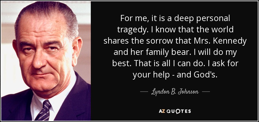 For me, it is a deep personal tragedy. I know that the world shares the sorrow that Mrs. Kennedy and her family bear. I will do my best. That is all I can do. I ask for your help - and God's. - Lyndon B. Johnson