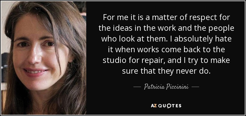 For me it is a matter of respect for the ideas in the work and the people who look at them. I absolutely hate it when works come back to the studio for repair, and I try to make sure that they never do. - Patricia Piccinini