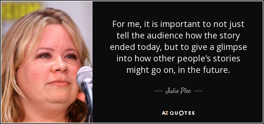 For me, it is important to not just tell the audience how the story ended today, but to give a glimpse into how other people's stories might go on, in the future. - Julie Plec
