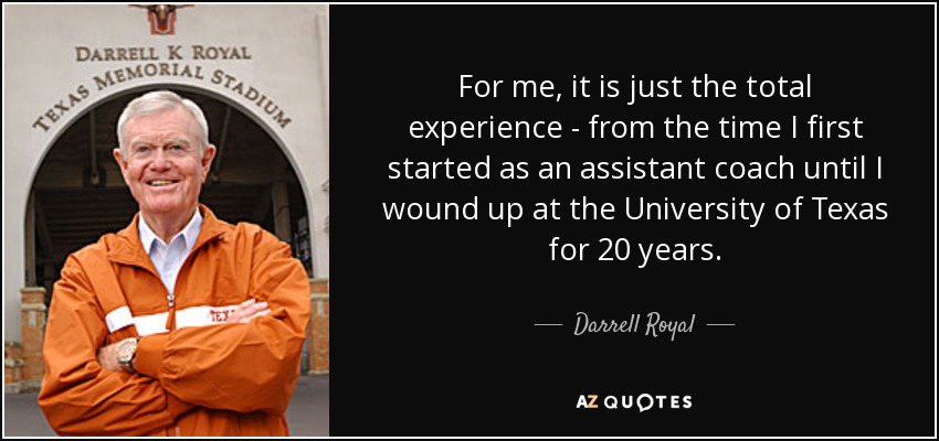 For me, it is just the total experience - from the time I first started as an assistant coach until I wound up at the University of Texas for 20 years. - Darrell Royal