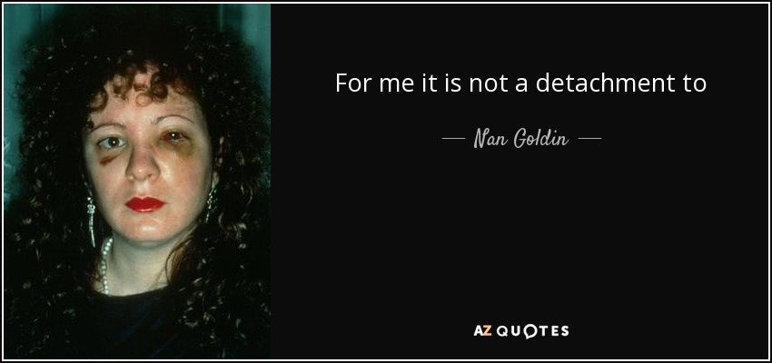 For me it is not a detachment to take a picture. It's a way of touching somebody - it's a caress… I think that you can actually give people access to their own soul. - Nan Goldin