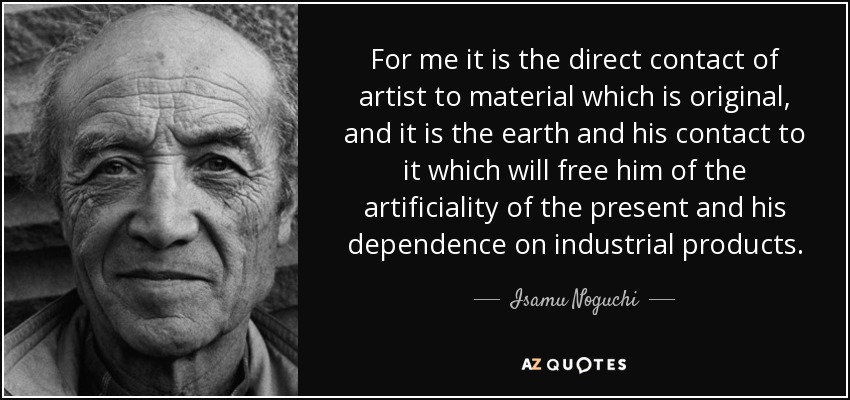 For me it is the direct contact of artist to material which is original, and it is the earth and his contact to it which will free him of the artificiality of the present and his dependence on industrial products. - Isamu Noguchi