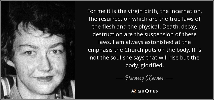 For me it is the virgin birth, the Incarnation, the resurrection which are the true laws of the flesh and the physical. Death, decay, destruction are the suspension of these laws. I am always astonished at the emphasis the Church puts on the body. It is not the soul she says that will rise but the body, glorified. - Flannery O'Connor