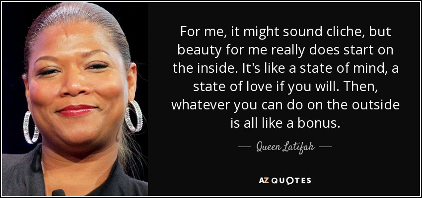 For me, it might sound cliche, but beauty for me really does start on the inside. It's like a state of mind, a state of love if you will. Then, whatever you can do on the outside is all like a bonus. - Queen Latifah